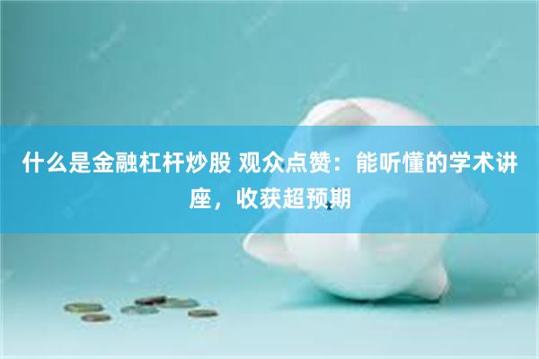 什么是金融杠杆炒股 观众点赞：能听懂的学术讲座，收获超预期
