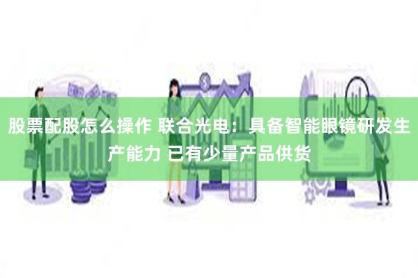 股票配股怎么操作 联合光电：具备智能眼镜研发生产能力 已有少量产品供货