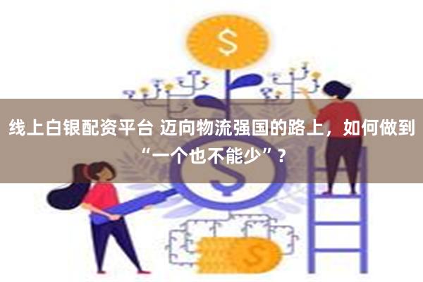 线上白银配资平台 迈向物流强国的路上，如何做到“一个也不能少”？