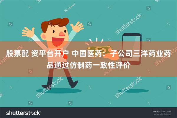 股票配 资平台开户 中国医药：子公司三洋药业药品通过仿制药一致性评价