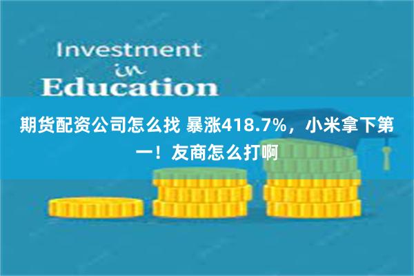 期货配资公司怎么找 暴涨418.7%，小米拿下第一！友商怎么打啊