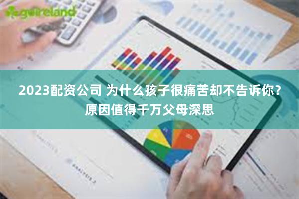 2023配资公司 为什么孩子很痛苦却不告诉你？原因值得千万父母深思