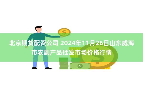 北京期货配资公司 2024年11月26日山东威海市农副产品批发市场价格行情