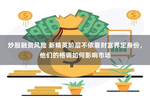 炒股融资风险 新精英阶层不依靠财富界定身份，他们的格调如何影响市场