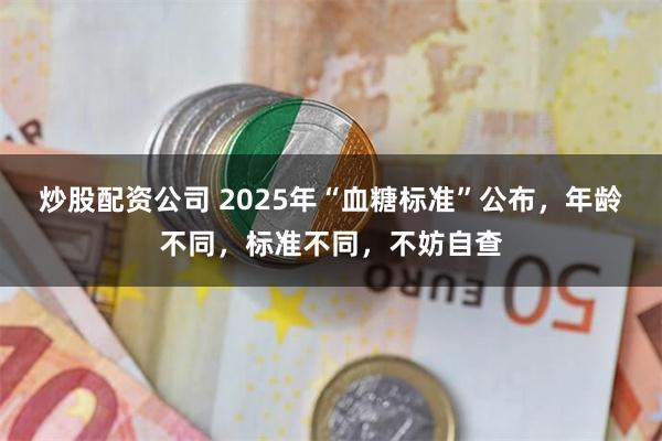 炒股配资公司 2025年“血糖标准”公布，年龄不同，标准不同，不妨自查
