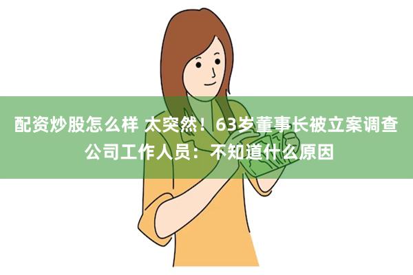 配资炒股怎么样 太突然！63岁董事长被立案调查 公司工作人员：不知道什么原因