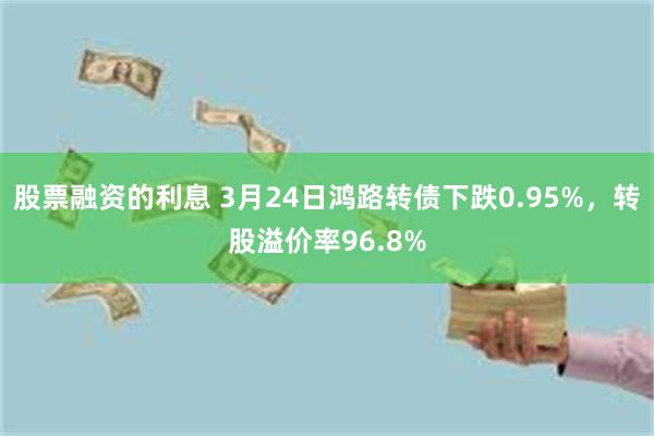 股票融资的利息 3月24日鸿路转债下跌0.95%，转股溢价率96.8%