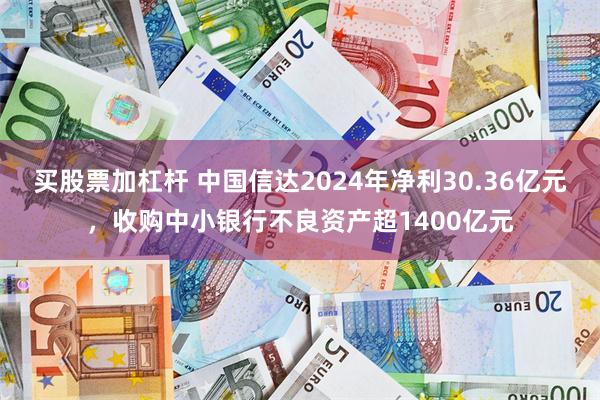 买股票加杠杆 中国信达2024年净利30.36亿元，收购中小银行不良资产超1400亿元