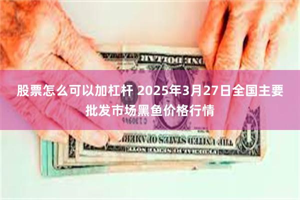 股票怎么可以加杠杆 2025年3月27日全国主要批发市场黑鱼价格行情