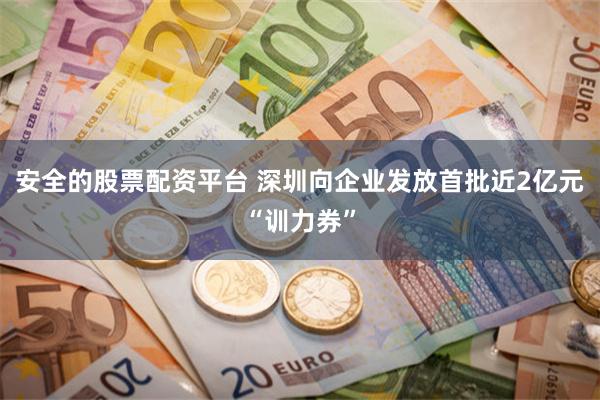 安全的股票配资平台 深圳向企业发放首批近2亿元“训力券”