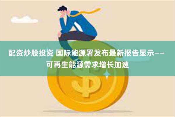 配资炒股投资 国际能源署发布最新报告显示—— 可再生能源需求增长加速