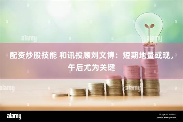 配资炒股技能 和讯投顾刘文博：短期地量或现，午后尤为关键