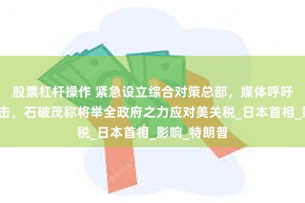 股票杠杆操作 紧急设立综合对策总部，媒体呼吁政府强硬回击，石破茂称将举全政府之力应对美关税_日本首相_影响_特朗普