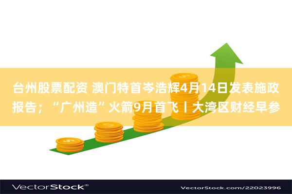 台州股票配资 澳门特首岑浩辉4月14日发表施政报告；“广州造”火箭9月首飞丨大湾区财经早参