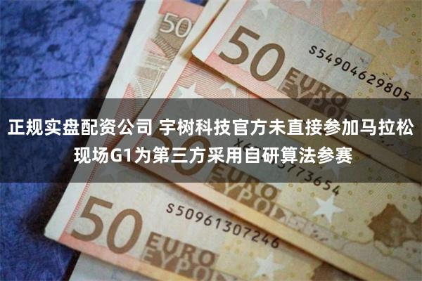 正规实盘配资公司 宇树科技官方未直接参加马拉松 现场G1为第三方采用自研算法参赛