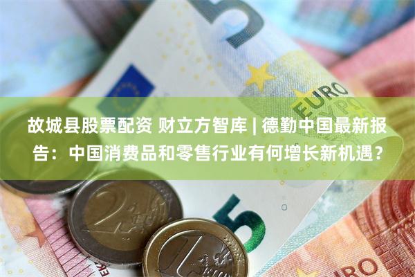 故城县股票配资 财立方智库 | 德勤中国最新报告：中国消费品和零售行业有何增长新机遇？