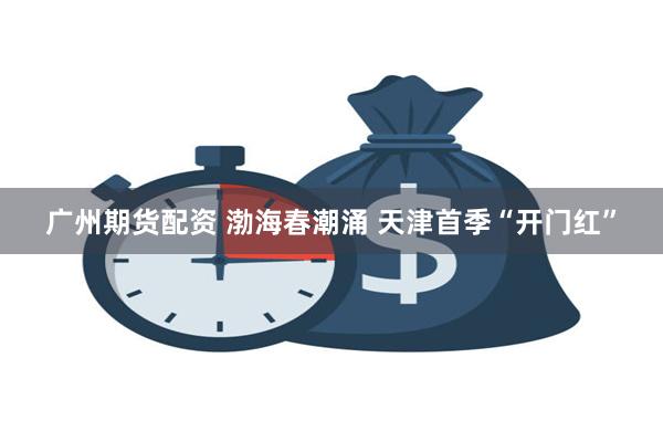 广州期货配资 渤海春潮涌 天津首季“开门红”