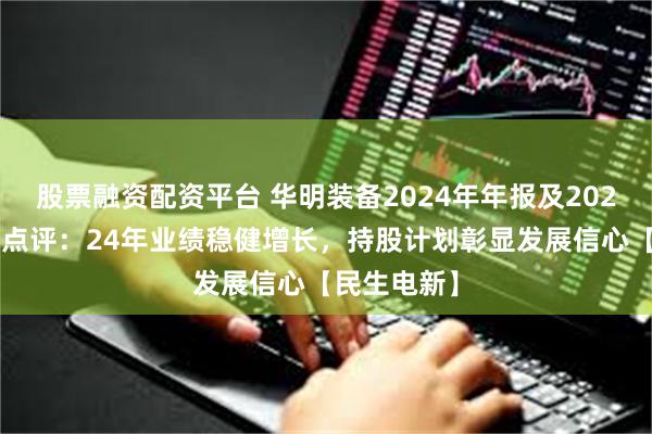 股票融资配资平台 华明装备2024年年报及2025年一季报点评：24年业绩稳健增长，持股计划彰显发展信心【民生电新】