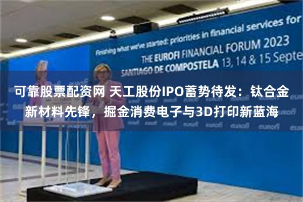 可靠股票配资网 天工股份IPO蓄势待发：钛合金新材料先锋，掘金消费电子与3D打印新蓝海