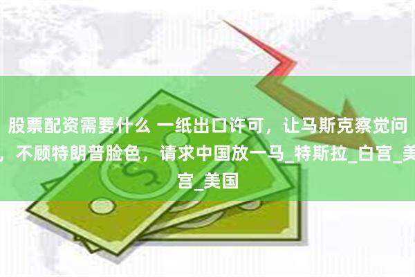 股票配资需要什么 一纸出口许可，让马斯克察觉问题，不顾特朗普脸色，请求中国放一马_特斯拉_白宫_美国
