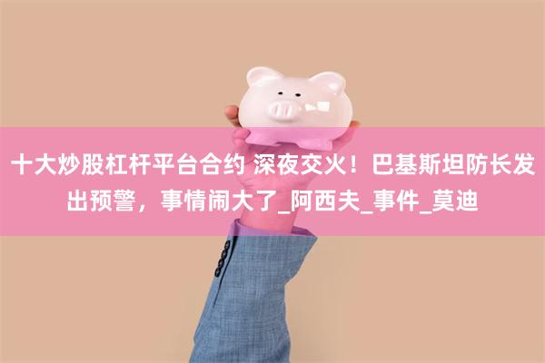 十大炒股杠杆平台合约 深夜交火！巴基斯坦防长发出预警，事情闹大了_阿西夫_事件_莫迪