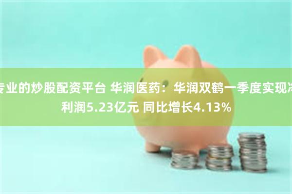 专业的炒股配资平台 华润医药：华润双鹤一季度实现净利润5.23亿元 同比增长4.13%