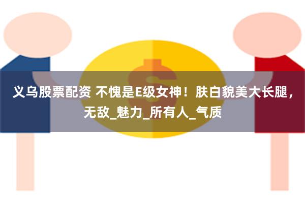 义乌股票配资 不愧是E级女神！肤白貌美大长腿，无敌_魅力_所有人_气质