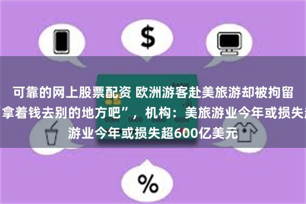 可靠的网上股票配资 欧洲游客赴美旅游却被拘留，网友建议“拿着钱去别的地方吧”，机构：美旅游业今年或损失超600亿美元