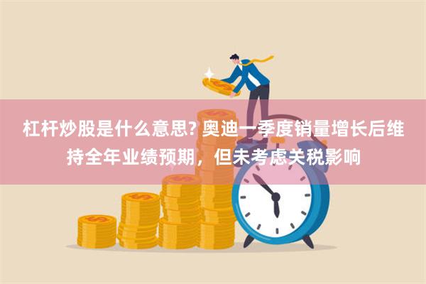 杠杆炒股是什么意思? 奥迪一季度销量增长后维持全年业绩预期，但未考虑关税影响