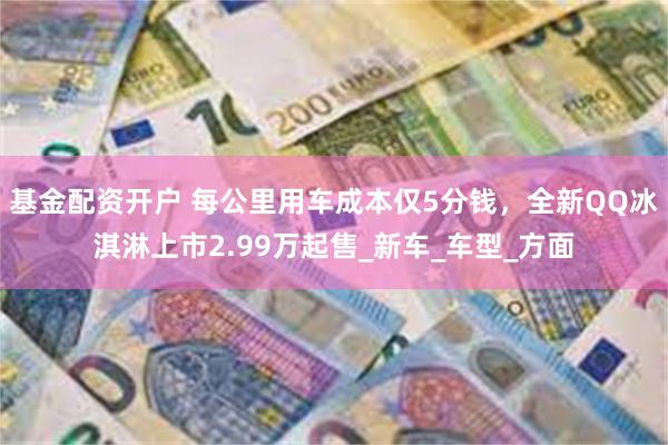 基金配资开户 每公里用车成本仅5分钱，全新QQ冰淇淋上市2.99万起售_新车_车型_方面