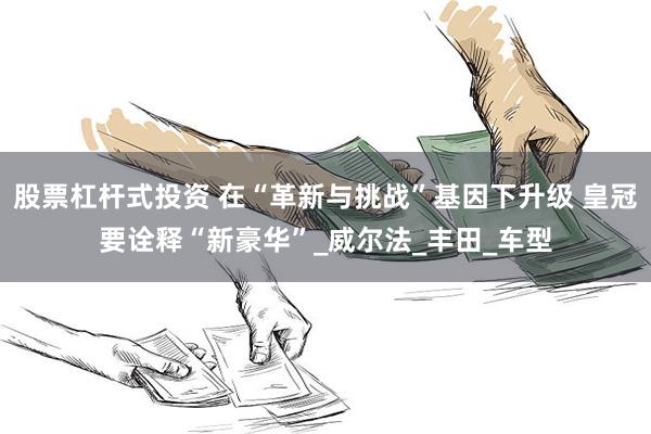 股票杠杆式投资 在“革新与挑战”基因下升级 皇冠要诠释“新豪华”_威尔法_丰田_车型