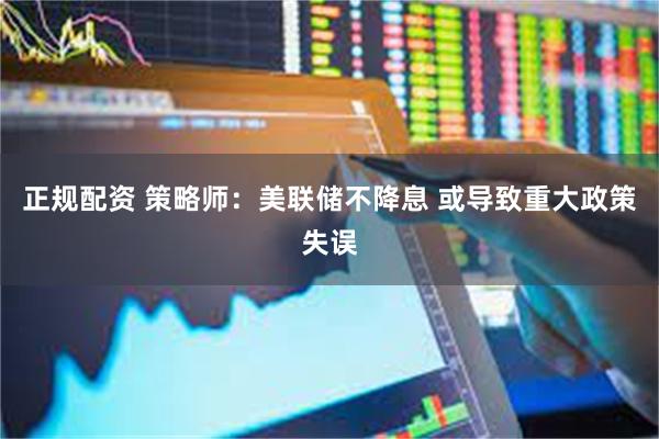 正规配资 策略师：美联储不降息 或导致重大政策失误