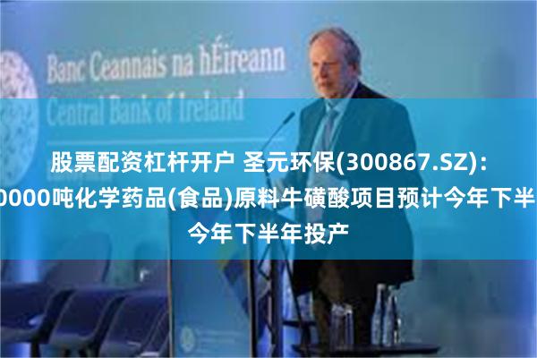 股票配资杠杆开户 圣元环保(300867.SZ)：年产40000吨化学药品(食品)原料牛磺酸项目预计今年下半年投产