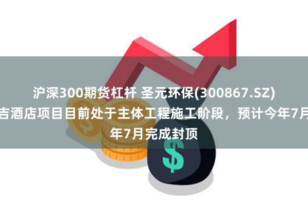 沪深300期货杠杆 圣元环保(300867.SZ)：厦门瑞吉酒店项目目前处于主体工程施工阶段，预计今年7月完成封顶
