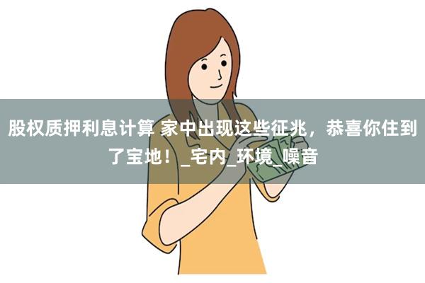 股权质押利息计算 家中出现这些征兆，恭喜你住到了宝地！_宅内_环境_噪音