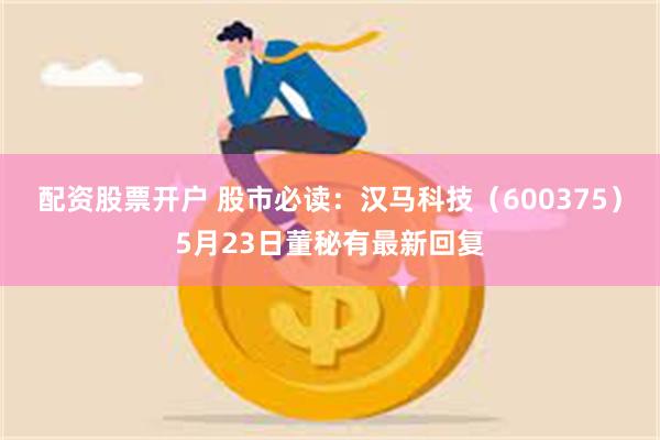 配资股票开户 股市必读：汉马科技（600375）5月23日董秘有最新回复