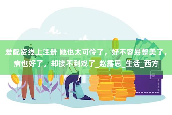 爱配资线上注册 她也太可怜了，好不容易整美了，病也好了，却接不到戏了_赵露思_生活_西方
