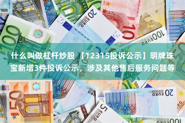 什么叫做杠杆炒股 【12315投诉公示】明牌珠宝新增3件投诉公示，涉及其他售后服务问题等