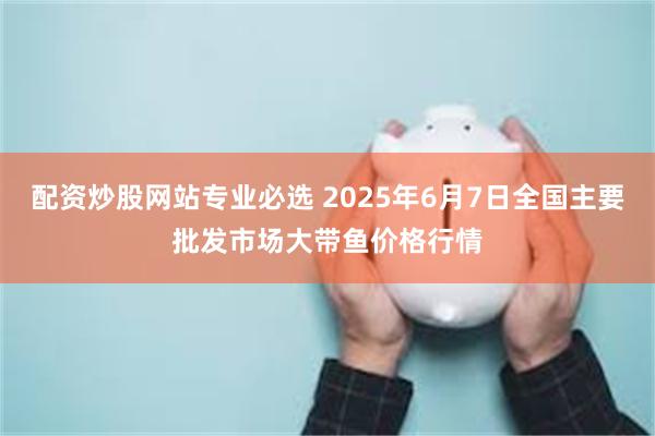配资炒股网站专业必选 2025年6月7日全国主要批发市场大带鱼价格行情