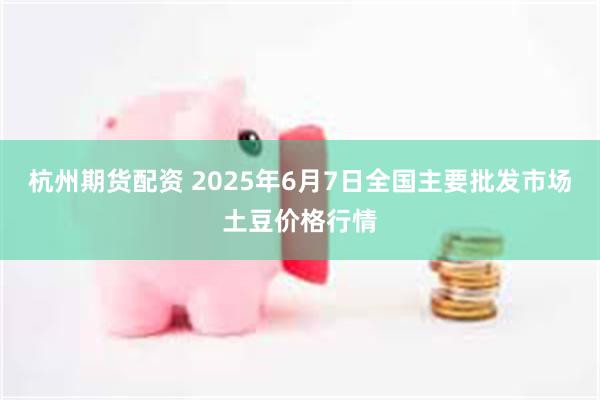 杭州期货配资 2025年6月7日全国主要批发市场土豆价格行情