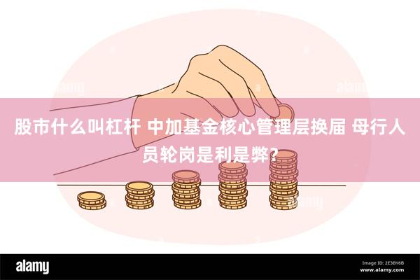 股市什么叫杠杆 中加基金核心管理层换届 母行人员轮岗是利是弊？