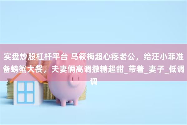 实盘炒股杠杆平台 马筱梅超心疼老公，给汪小菲准备螃蟹大餐，夫妻俩高调撒糖超甜_带着_妻子_低调