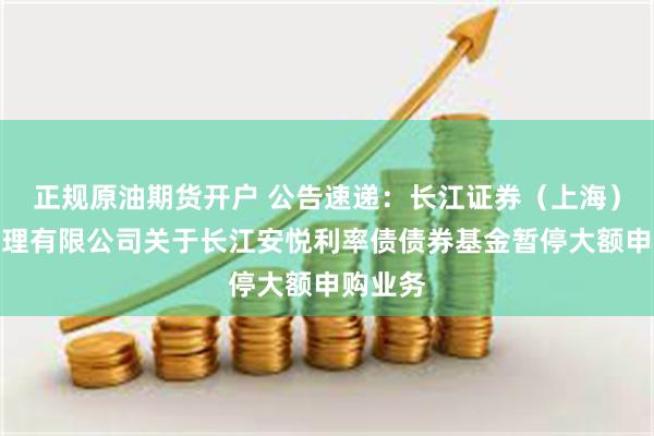 正规原油期货开户 公告速递：长江证券（上海）资产管理有限公司关于长江安悦利率债债券基金暂停大额申购业务