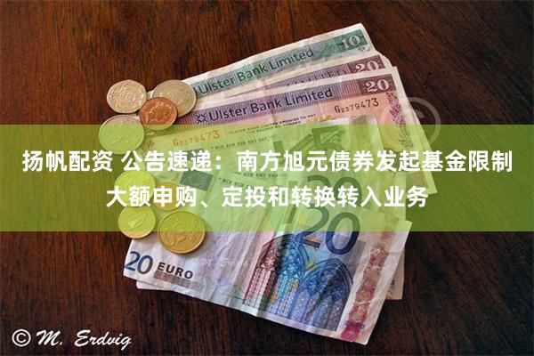 扬帆配资 公告速递：南方旭元债券发起基金限制大额申购、定投和转换转入业务