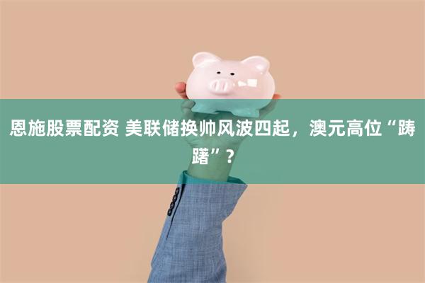 恩施股票配资 美联储换帅风波四起，澳元高位“踌躇”？