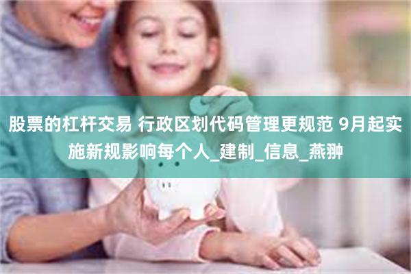 股票的杠杆交易 行政区划代码管理更规范 9月起实施新规影响每个人_建制_信息_燕翀