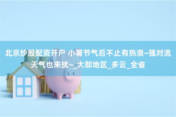 北京炒股配资开户 小暑节气后不止有热浪~强对流天气也来扰~_大部地区_多云_全省