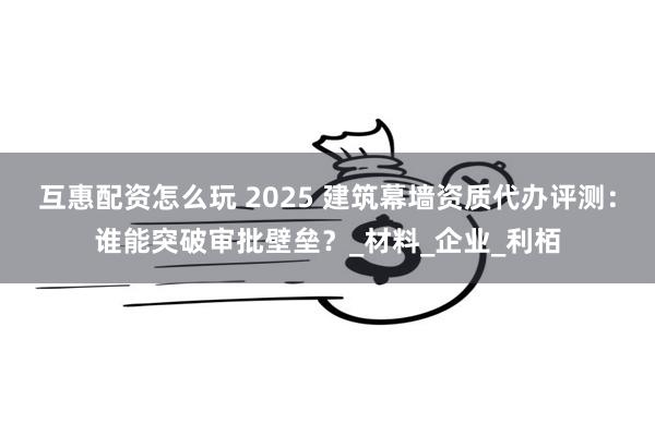 互惠配资怎么玩 2025 建筑幕墙资质代办评测：谁能突破审批壁垒？_材料_企业_利栢