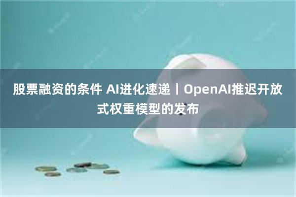 股票融资的条件 AI进化速递丨OpenAI推迟开放式权重模型的发布