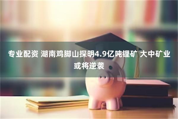 专业配资 湖南鸡脚山探明4.9亿吨锂矿 大中矿业或将逆袭
